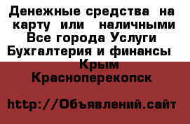 Денежные средства  на  карту  или   наличными - Все города Услуги » Бухгалтерия и финансы   . Крым,Красноперекопск